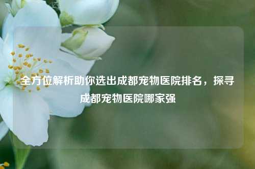 全方位解析助你选出成都宠物医院排名，探寻成都宠物医院哪家强