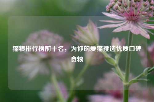 猫粮排行榜前十名，为你的爱猫挑选优质口碑食粮