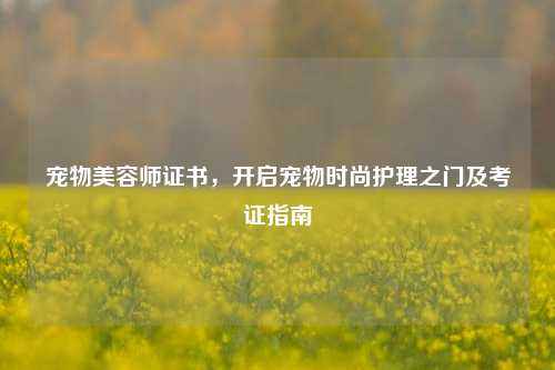 宠物美容师证书，开启宠物时尚护理之门及考证指南