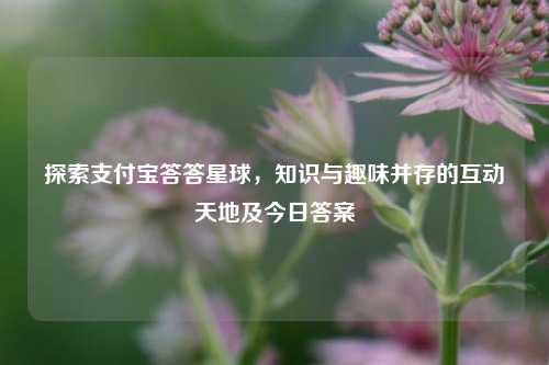 探索支付宝答答星球，知识与趣味并存的互动天地及今日答案