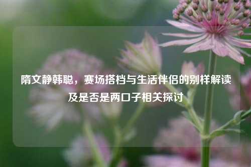 隋文静韩聪，赛场搭档与生活伴侣的别样解读及是否是两口子相关探讨