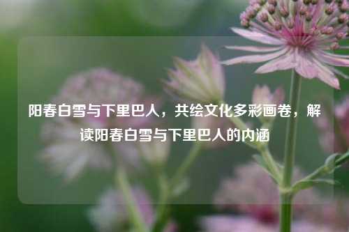 阳春白雪与下里巴人，共绘文化多彩画卷，解读阳春白雪与下里巴人的内涵