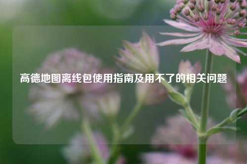 高德地图离线包使用指南及用不了的相关问题