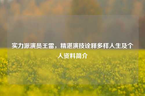 实力派演员王雷，精湛演技诠释多样人生及个人资料简介