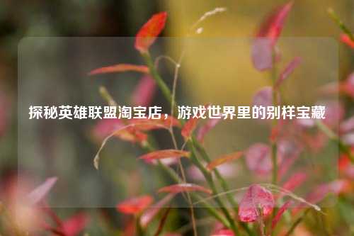 探秘英雄联盟淘宝店，游戏世界里的别样宝藏