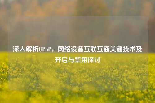 深入解析UPnP，网络设备互联互通关键技术及开启与禁用探讨