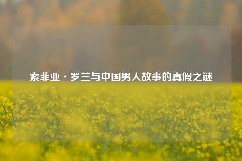 索菲亚·罗兰与中国男人故事的真假之谜