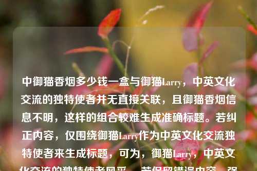 中御猫香烟多少钱一盒与御猫Larry，中英文化交流的独特使者并无直接关联，且御猫香烟信息不明，这样的组合较难生成准确标题。若纠正内容，仅围绕御猫Larry作为中英文化交流独特使者来生成标题，可为，御猫Larry，中英文化交流的独特使者风采 。若保留错误内容，强行组合一个标题，可能是，御猫Larry与御猫香烟，中英文化交流及价格探秘 ，但这样的标题可能因内容逻辑问题不太合适，建议你先梳理准确内容后再让我生成标题。