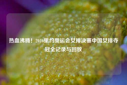 热血沸腾！2016里约奥运会女排决赛中国女排夺冠全记录与回放