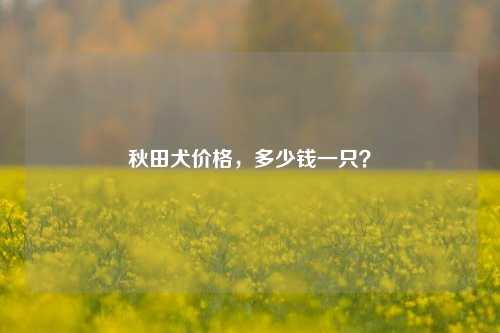 秋田犬价格，多少钱一只？