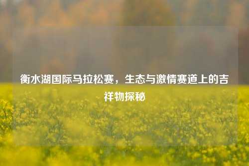 衡水湖国际马拉松赛，生态与激情赛道上的吉祥物探秘