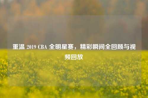 重温 2019 CBA 全明星赛，精彩瞬间全回顾与视频回放