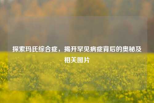 探索玛氏综合症，揭开罕见病症背后的奥秘及相关图片