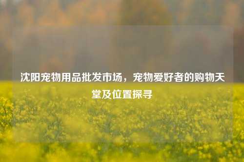 沈阳宠物用品批发市场，宠物爱好者的购物天堂及位置探寻