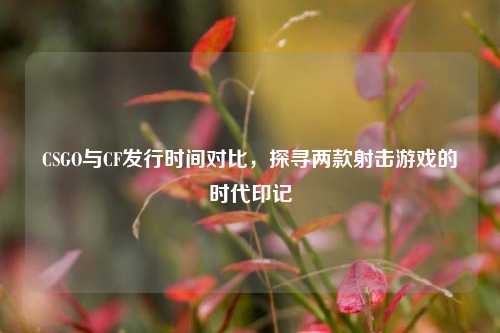 CSGO与CF发行时间对比，探寻两款射击游戏的时代印记