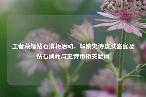 王者荣耀钻石消耗活动，解锁史诗皮肤盛宴及钻石消耗与史诗币相关疑问