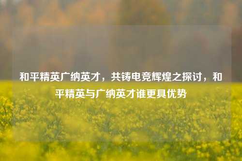 和平精英广纳英才，共铸电竞辉煌之探讨，和平精英与广纳英才谁更具优势