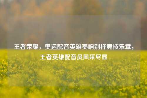 王者荣耀，奥运配音英雄奏响别样竞技乐章，王者英雄配音员风采尽显