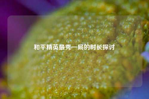 和平精英最秀一局的时长探讨
