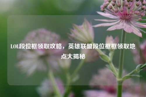LOL段位框领取攻略，英雄联盟段位框框领取地点大揭秘