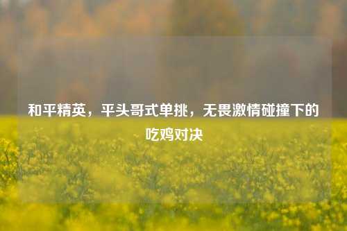 和平精英，平头哥式单挑，无畏激情碰撞下的吃鸡对决