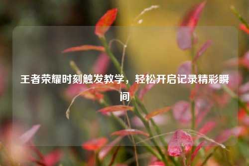 王者荣耀时刻触发教学，轻松开启记录精彩瞬间
