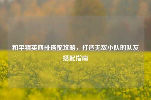 和平精英四排搭配攻略，打造无敌小队的队友搭配指南