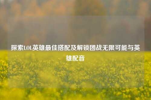 探索LOL英雄最佳搭配及解锁团战无限可能与英雄配音