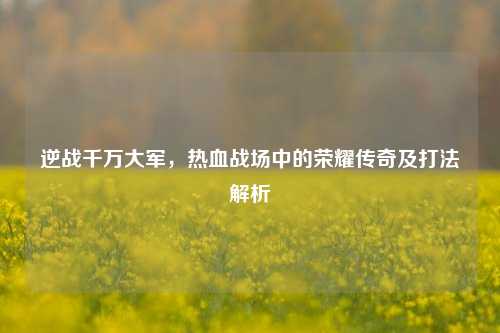 逆战千万大军，热血战场中的荣耀传奇及打法解析