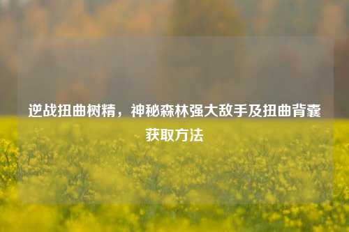 逆战扭曲树精，神秘森林强大敌手及扭曲背囊获取方法