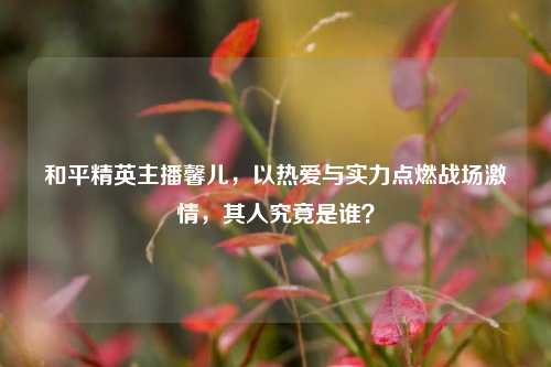 和平精英主播馨儿，以热爱与实力点燃战场激情，其人究竟是谁？