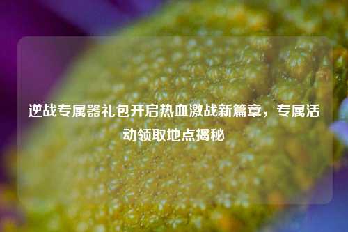 逆战专属器礼包开启热血激战新篇章，专属活动领取地点揭秘