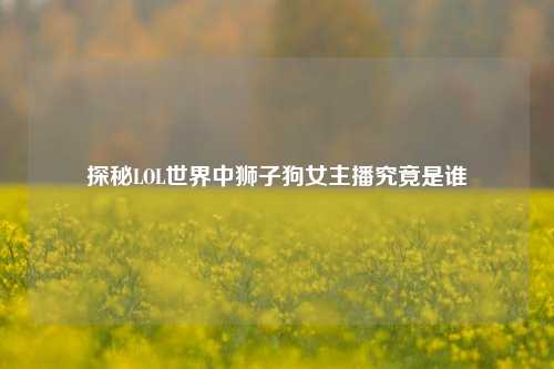 探秘LOL世界中狮子狗女主播究竟是谁