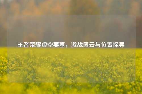 王者荣耀虚空要塞，激战风云与位置探寻