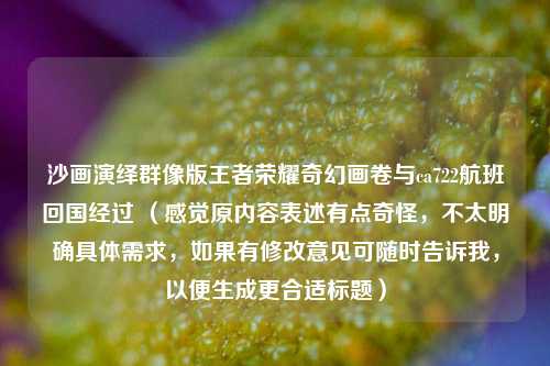 沙画演绎群像版王者荣耀奇幻画卷与ca722航班回国经过 （感觉原内容表述有点奇怪，不太明确具体需求，如果有修改意见可随时告诉我，以便生成更合适标题）