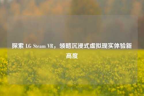 探索 LG Steam VR，领略沉浸式虚拟现实体验新高度