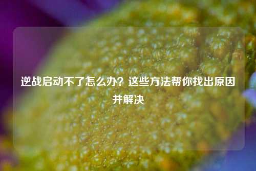 逆战启动不了怎么办？这些方法帮你找出原因并解决