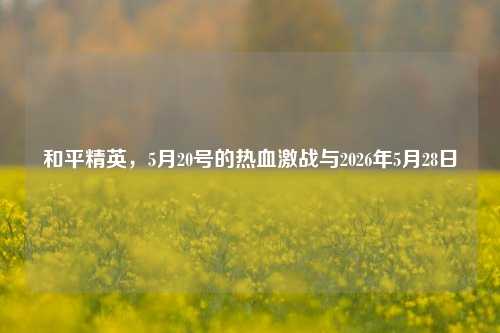 和平精英，5月20号的热血激战与2026年5月28日