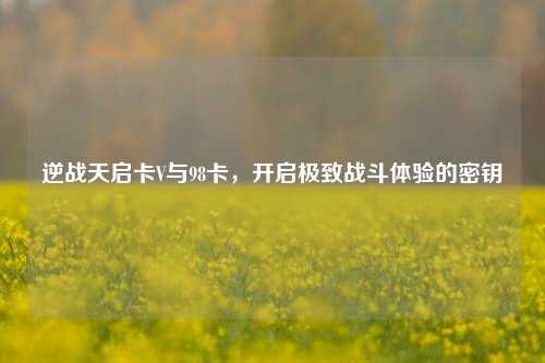 逆战天启卡V与98卡，开启极致战斗体验的密钥