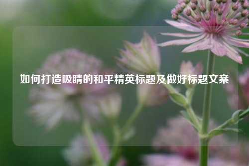 如何打造吸睛的和平精英标题及做好标题文案