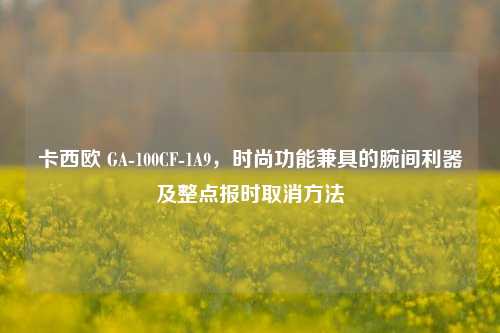 卡西欧 GA-100CF-1A9，时尚功能兼具的腕间利器及整点报时取消方法