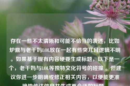 存在一些不太清晰和可能不恰当的表述，比如炉鼎与老干妈LOL放在一起有些突兀且逻辑不明。如果基于现有内容硬要生成标题，以下是一个，老干妈与LOL等独特文化符号的碰撞 。但建议你进一步明确或修正相关内容，以便能更准确地传达信息并生成更合适的标题 。