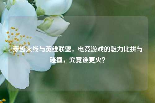 穿越火线与英雄联盟，电竞游戏的魅力比拼与碰撞，究竟谁更火？