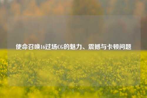 使命召唤16过场CG的魅力、震撼与卡顿问题