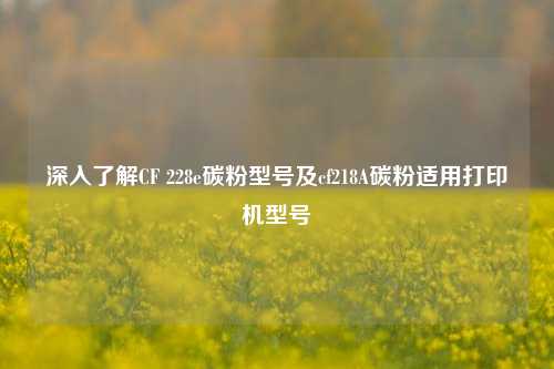 深入了解CF 228e碳粉型号及cf218A碳粉适用打印机型号
