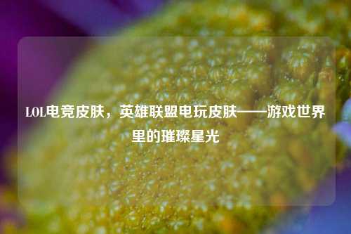 LOL电竞皮肤，英雄联盟电玩皮肤——游戏世界里的璀璨星光