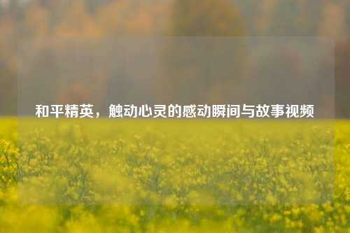 和平精英，触动心灵的感动瞬间与故事视频