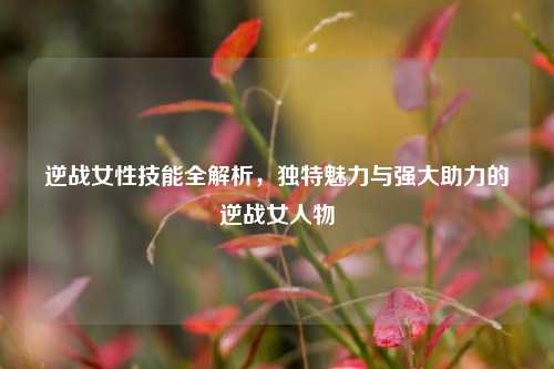 逆战女性技能全解析，独特魅力与强大助力的逆战女人物