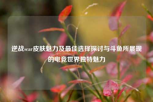 逆战scar皮肤魅力及最佳选择探讨与斗鱼所展现的电竞世界独特魅力
