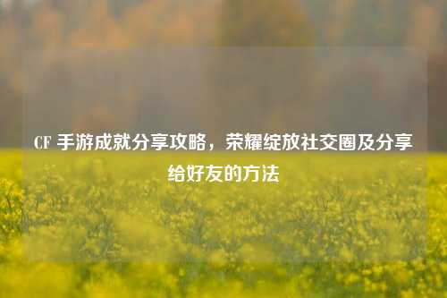 CF 手游成就分享攻略，荣耀绽放社交圈及分享给好友的方法